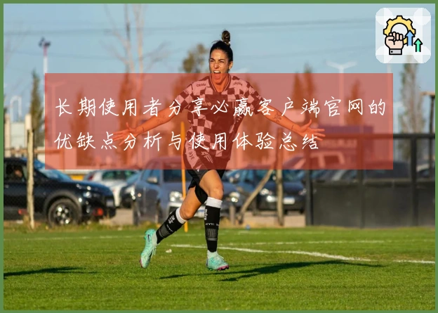 长期使用者分享必赢客户端官网的优缺点分析与使用体验总结