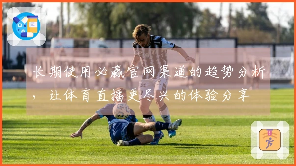 长期使用必赢官网渠道的趋势分析，让体育直播更尽兴的体验分享
